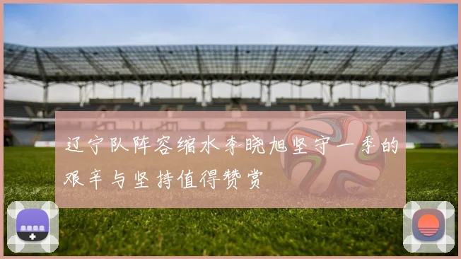 辽宁队阵容缩水李晓旭坚守一季的艰辛与坚持值得赞赏