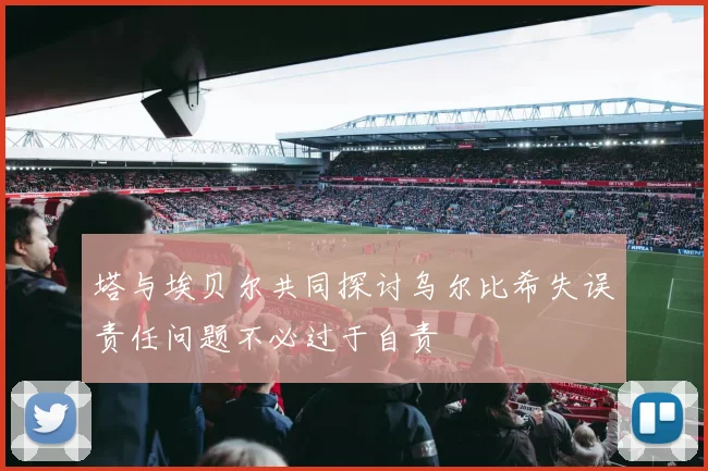 塔与埃贝尔共同探讨乌尔比希失误责任问题不必过于自责
