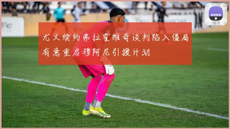 尤文续约弗拉霍维奇谈判陷入僵局有意重启穆阿尼引援计划