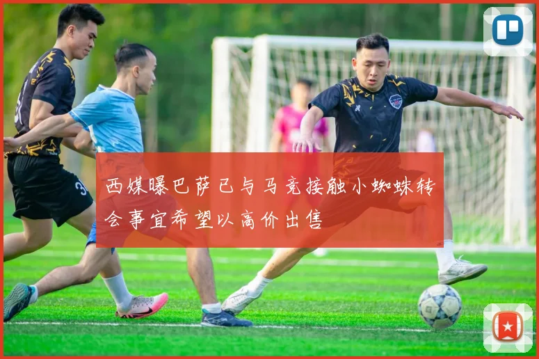 西媒曝巴萨已与马竞接触小蜘蛛转会事宜希望以高价出售