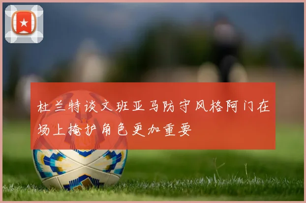 杜兰特谈文班亚马防守风格阿门在场上掩护角色更加重要