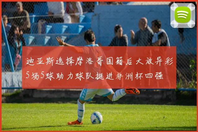 迪亚斯选择摩洛哥国籍后大放异彩5场5球助力球队挺进非洲杯四强