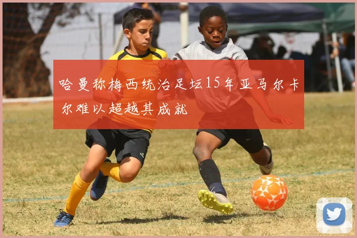 哈曼称梅西统治足坛15年亚马尔卡尔难以超越其成就