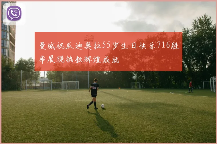 曼城祝瓜迪奥拉55岁生日快乐716胜率展现执教辉煌成就