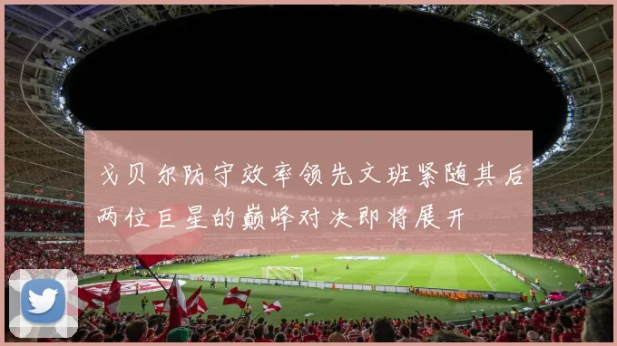 戈贝尔防守效率领先文班紧随其后两位巨星的巅峰对决即将展开