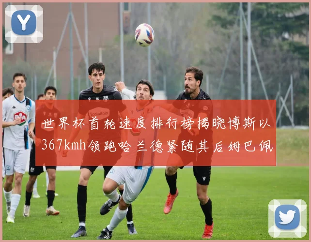 世界杯首轮速度排行榜揭晓博斯以367kmh领跑哈兰德紧随其后姆巴佩位列第九