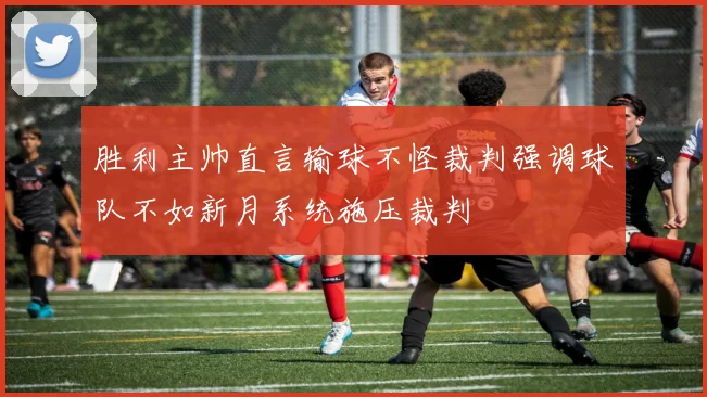 胜利主帅直言输球不怪裁判强调球队不如新月系统施压裁判