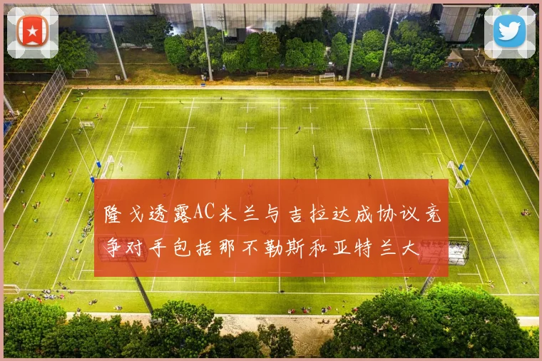隆戈透露AC米兰与吉拉达成协议竞争对手包括那不勒斯和亚特兰大