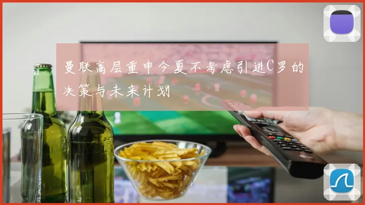 曼联高层重申今夏不考虑引进C罗的决策与未来计划