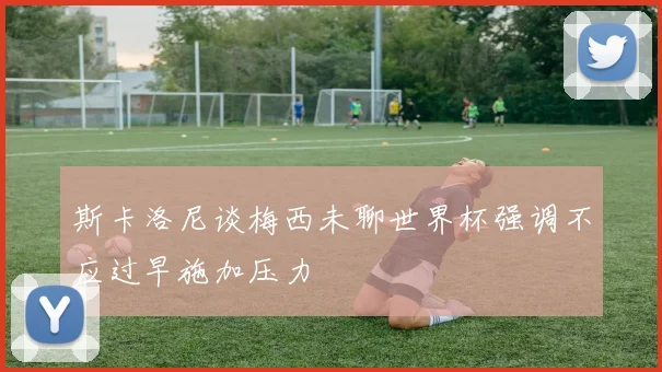 斯卡洛尼谈梅西未聊世界杯强调不应过早施加压力