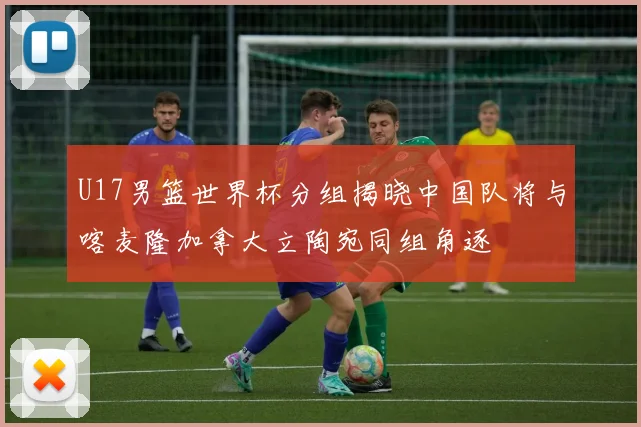 U17男篮世界杯分组揭晓中国队将与喀麦隆加拿大立陶宛同组角逐