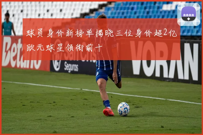 球员身价新榜单揭晓三位身价超2亿欧元球星领衔前十