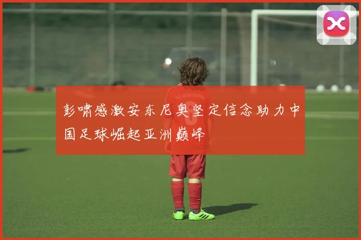 彭啸感激安东尼奥坚定信念助力中国足球崛起亚洲巅峰